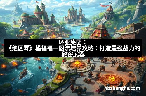 环亚集团：《绝区零》橘福福一图流培养攻略：打造最强战力的秘密武器