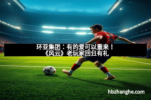 环亚集团：有的爱可以重来！《风云》老玩家回归有礼