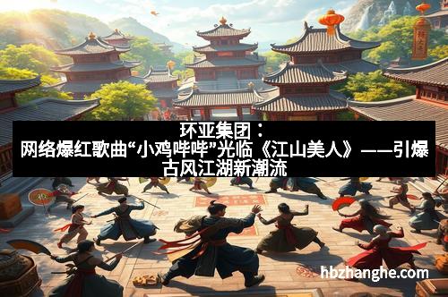 环亚集团：网络爆红歌曲“小鸡哔哔”光临《江山美人》——引爆古风江湖新潮流